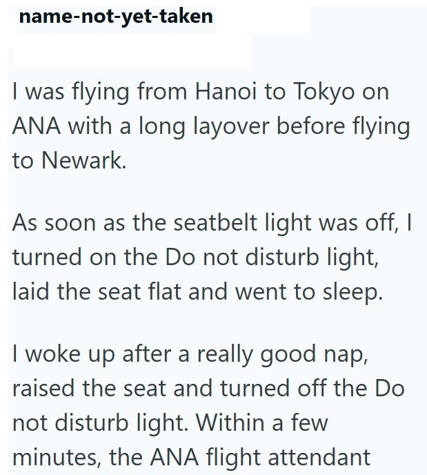 name-not-yet-taken I was flying from Hanoi to Tokyo on ANA with a long layover before flying to Newark. As soon as the seatbelt light was off, I turned on the Do not disturb light, laid the seat flat and went to sleep. I woke up after a really good nap, raised the seat and turned off the Do not disturb light. Within a few minutes, the ANA flight attendant
