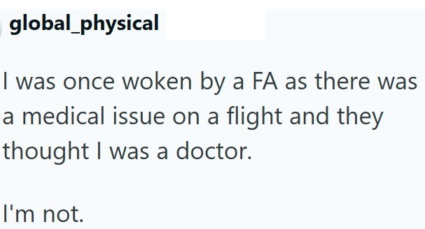 global_physical I was once woken by a FA as there was a medical issue on a flight and they thought I was a doctor. I'm not.