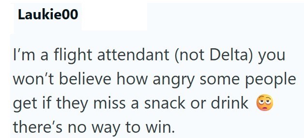 Laukie00 I'm a flight attendant (not Delta) you won't believe how angry some people get if they miss a snack or drink there's no way to win.