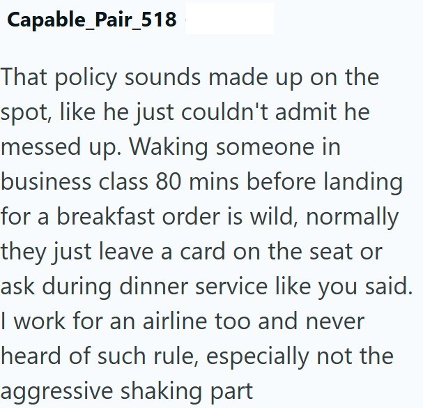 Capable_Pair_518 That policy sounds made up on the spot, like he just couldn't admit he messed up. Waking someone in business class 80 mins before landing for a breakfast order is wild, normally they just leave a card on the seat or ask during dinner service like you said. I work for an airline too and never heard of such rule, especially not the aggressive shaking part