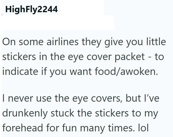HighFly2244 On some airlines they give you little stickers in the eye cover packet - to indicate if you want food/awoken. I never use the eye covers, but I've drunkenly stuck the stickers to my forehead for fun many times. lol