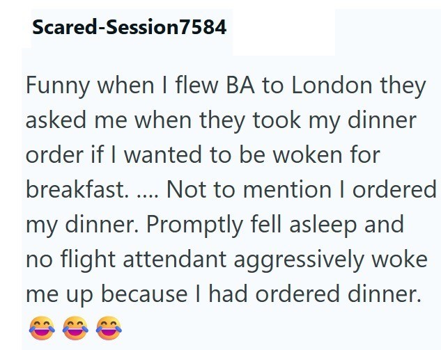 Scared-Session 7584 Funny when I flew BA to London they asked me when they took my dinner order if I wanted to be woken for breakfast..... Not to mention I ordered my dinner. Promptly fell asleep and no flight attendant aggressively woke me up because I had ordered dinner.