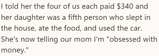 I told her the four of us each paid $340 and her daughter was a fifth person who slept in the house, ate the food, and used the car. She's now telling our mom I'm "obsessed with money."