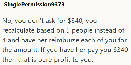 SinglePermission9373 No, you don't ask for $340, you recalculate based on 5 people instead of 4 and have her reimburse each of you for the amount. If you have her pay you $340 then that is pure profit to you.