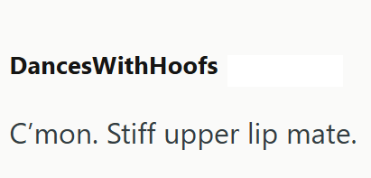 DancesWithHoofs C'mon. Stiff upper lip mate.