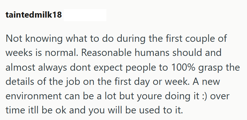 taintedmilk18 Not knowing what to do during the first couple of weeks is normal. Reasonable humans should and almost always dont expect people to 100% grasp the details of the job on the first day or week. A new environment can be a lot but youre doing it :) over time itll be ok and you will be used to it.