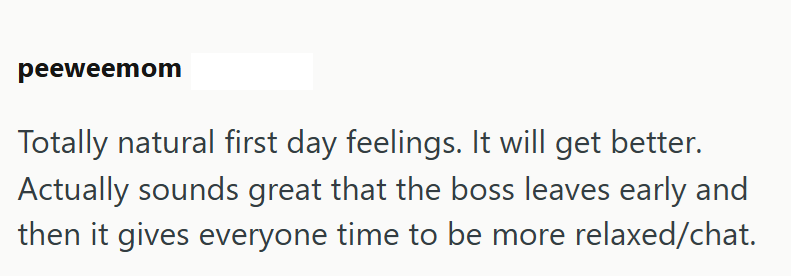 peeweemom Totally natural first day feelings. It will get better. Actually sounds great that the boss leaves early and then it gives everyone time to be more relaxed/chat.