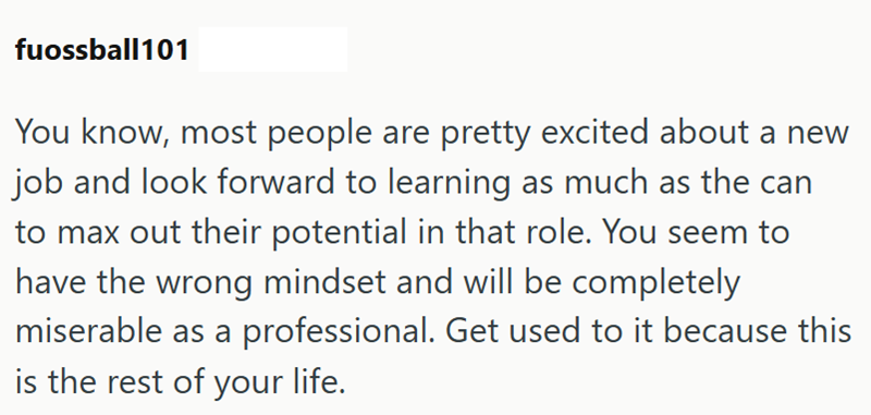 fuossball101 You know, most people are pretty excited about a new job and look forward to learning as much as the can to max out their potential in that role. You seem to have the wrong mindset and will be completely miserable as a professional. Get used to it because this is the rest of your life.