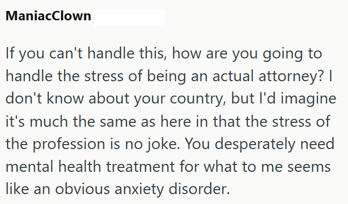 ManiacClown If you can't handle this, how are you going to handle the stress of being an actual attorney? I don't know about your country, but I'd imagine it's much the same as here in that the stress of the profession is no joke. You desperately need mental health treatment for what to me seems like an obvious anxiety disorder.