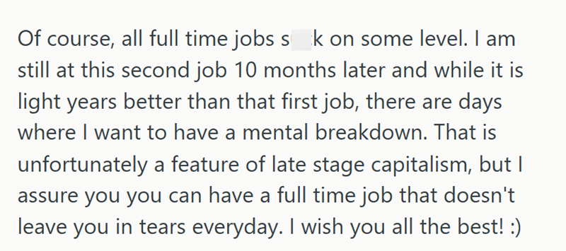 Of course, all full time jobs sok on some level. I am still at this second job 10 months later and while it is light years better than that first job, there are days where I want to have a mental breakdown. That is unfortunately a feature of late stage capitalism, but I assure you you can have a full time job that doesn't leave you in tears everyday. I wish you all the best! :)
