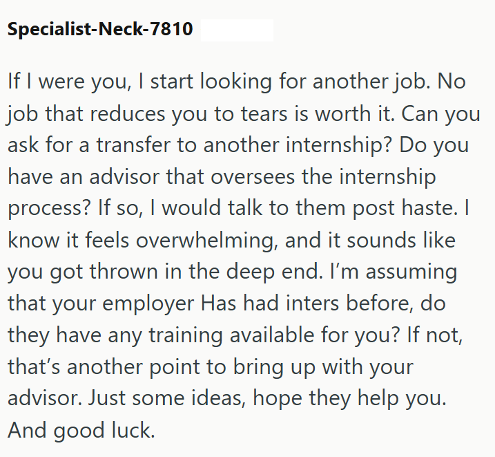 Specialist-Neck-7810 If I were you, I start looking for another job. No job that reduces you to tears is worth it. Can you ask for a transfer to another internship? Do you have an advisor that oversees the internship process? If so, I would talk to them post haste. I know it feels overwhelming, and it sounds like you got thrown in the deep end. I'm assuming that your employer Has had inters before, do they have any training available for you? If not, that's another point to bring up with your ad
