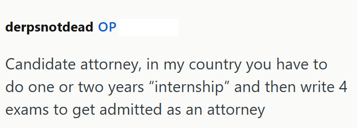 derpsnotdead OP Candidate attorney, in my country you have to do one or two years "internship" and then write 4 exams to get admitted as an attorney