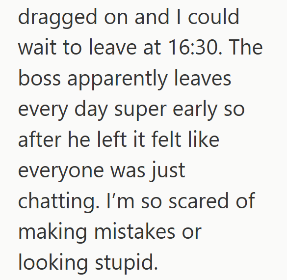 dragged on and I could wait to leave at 16:30. The boss apparently leaves every day super early so after he left it felt like everyone was just chatting. I'm so scared of making mistakes or looking stupid.