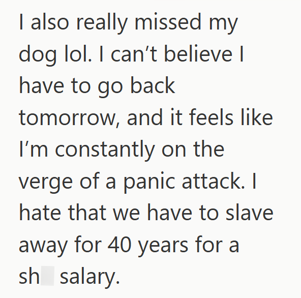 I also really missed my dog lol. I can't believe I have to go back tomorrow, and it feels like I'm constantly on the verge of a panic attack. I hate that we have to slave away for 40 years for a sh salary.