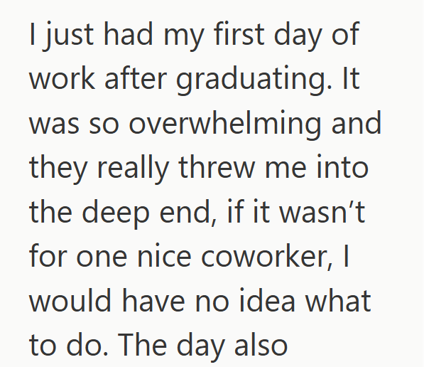 I just had my first day of work after graduating. It was so overwhelming and they really threw me into the deep end, if it wasn't for one nice coworker, I would have no idea what to do. The day also