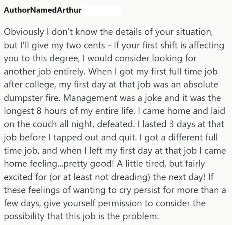AuthorNamed Arthur Obviously I don't know the details of your situation, but I'll give my two cents - If your first shift is affecting you to this degree, I would consider looking for another job entirely. When I got my first full time job after college, my first day at that job was an absolute dumpster fire. Management was a joke and it was the longest 8 hours of my entire life. I came home and laid on the couch all night, defeated. I lasted 3 days at that job before I tapped out and quit. I go
