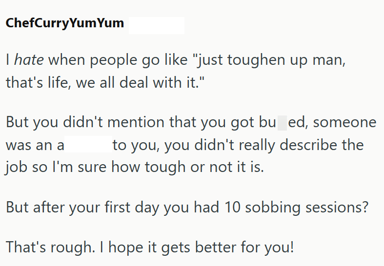 ChefCurry Yum Yum I hate when people go like "just toughen up man, that's life, we all deal with it." But you didn't mention that you got bu_ed, someone to you, you didn't really describe the was an a job so I'm sure how tough or not it is. But after your first day you had 10 sobbing sessions? That's rough. I hope it gets better for you!