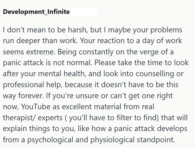 Development_Infinite I don't mean to be harsh, but I maybe your problems run deeper than work. Your reaction to a day of work seems extreme. Being constantly on the verge of a panic attack is not normal. Please take the time to look after your mental health, and look into counselling or professional help, because it doesn't have to be this way forever. If you're unsure or can't get one right now, YouTube as excellent material from real therapist/ experts (you'll have to filter to find) that will