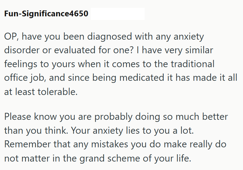 Fun-Significance4650 OP, have you been diagnosed with any anxiety disorder or evaluated for one? I have very similar feelings to yours when it comes to the traditional office job, and since being medicated it has made it all at least tolerable. Please know you are probably doing so much better than you think. Your anxiety lies to you a lot. Remember that any mistakes you do make really do not matter in the grand scheme of your life.