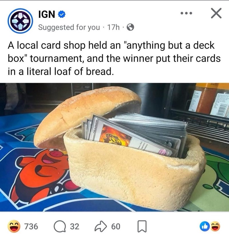 IGN⭑> . Suggested for you 17h → A local card shop held an "anything but a deck box" tournament, and the winner put their cards in a literal loaf of bread. 736 Q 32 00 60