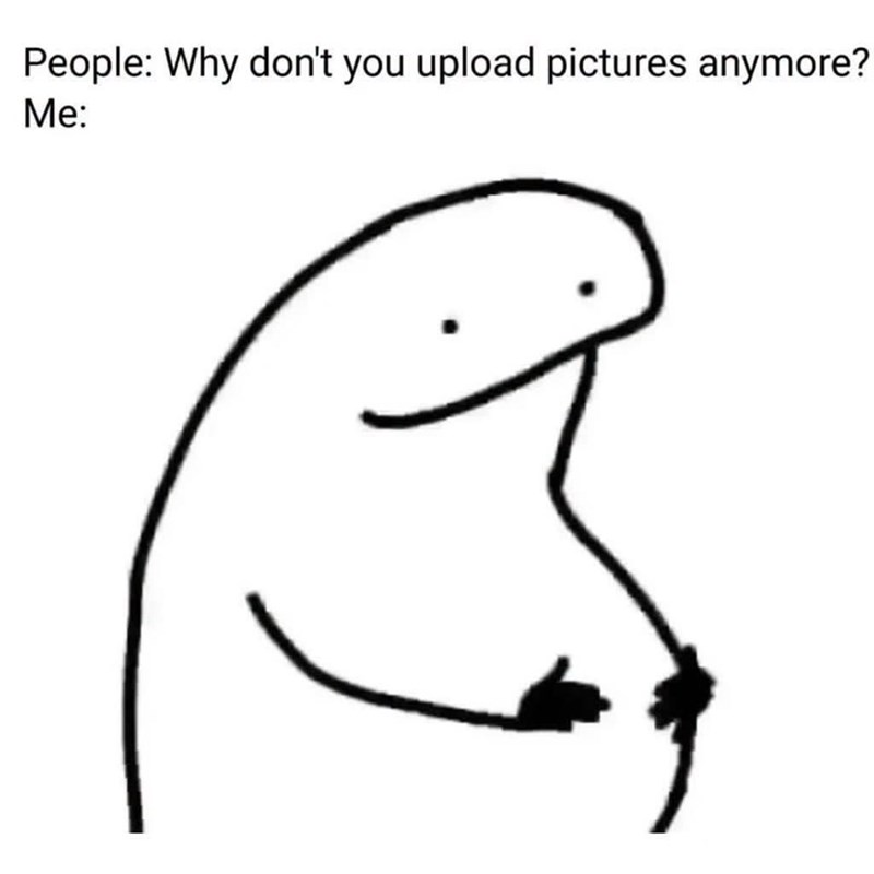 People: Why don't you upload pictures anymore? Me: