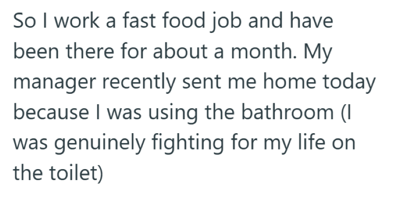 So I work a fast food job and have been there for about a month. My manager recently sent me home today because I was using the bathroom (I was genuinely fighting for my life on the toilet)