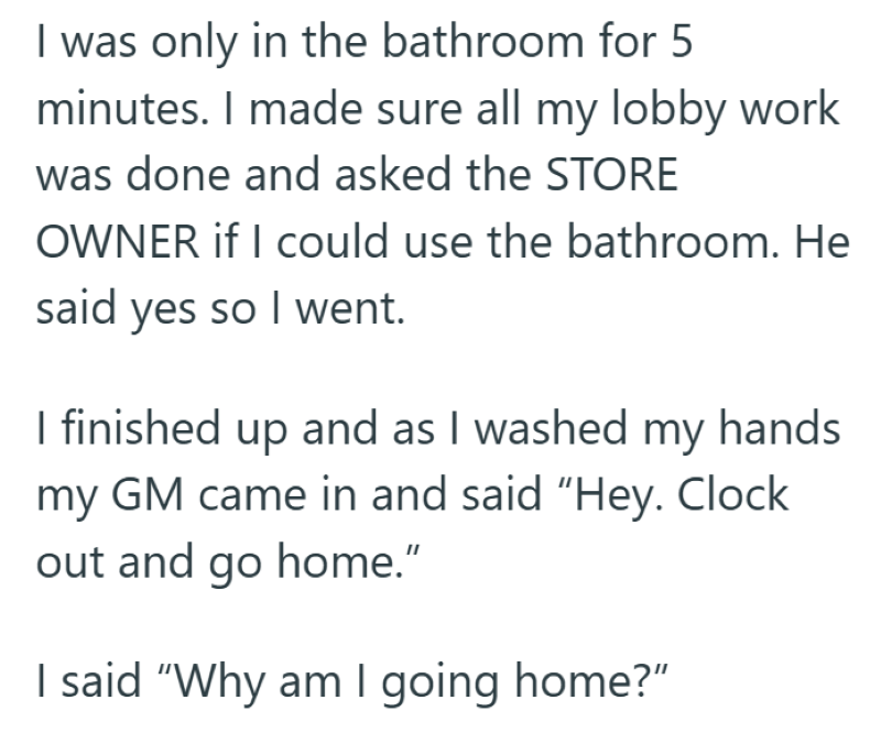 I was only in the bathroom for 5 minutes. I made sure all my lobby work was done and asked the STORE OWNER if I could use the bathroom. He said yes so I went. I finished up and as I washed my hands my GM came in and said "Hey. Clock out and go home." I said "Why am I going home?"