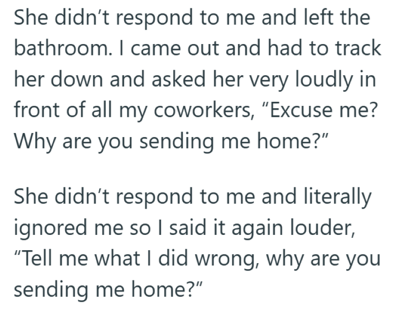 She didn't respond to me and left the bathroom. I came out and had to track her down and asked her very loudly in front of all my coworkers, "Excuse me? Why are you sending me home?" She didn't respond to me and literally ignored me so I said it again louder, "Tell me what I did wrong, why are you sending me home?"