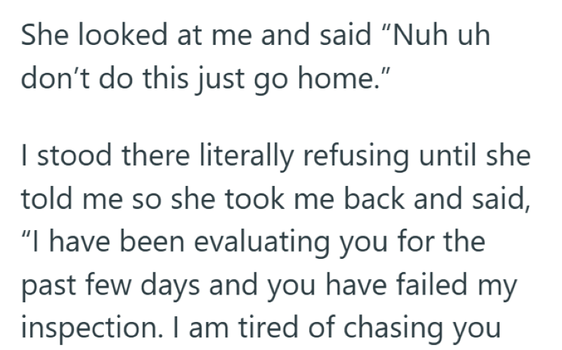 She looked at me and said "Nuh uh don't do this just go home." I stood there literally refusing until she told me so she took me back and said, "I have been evaluating you for the past few days and you have failed my inspection. I am tired of chasing you