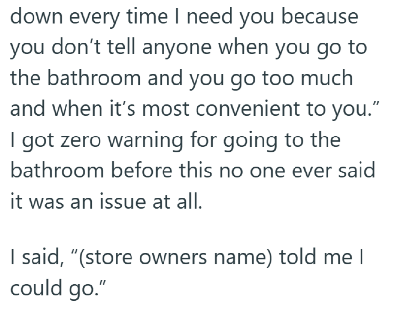 down every time I need you because you don't tell anyone when you go to the bathroom and you go too much and when it's most convenient to you." I got zero warning for going to the bathroom before this no one ever said it was an issue at all. I said, "(store owners name) told me I could go."