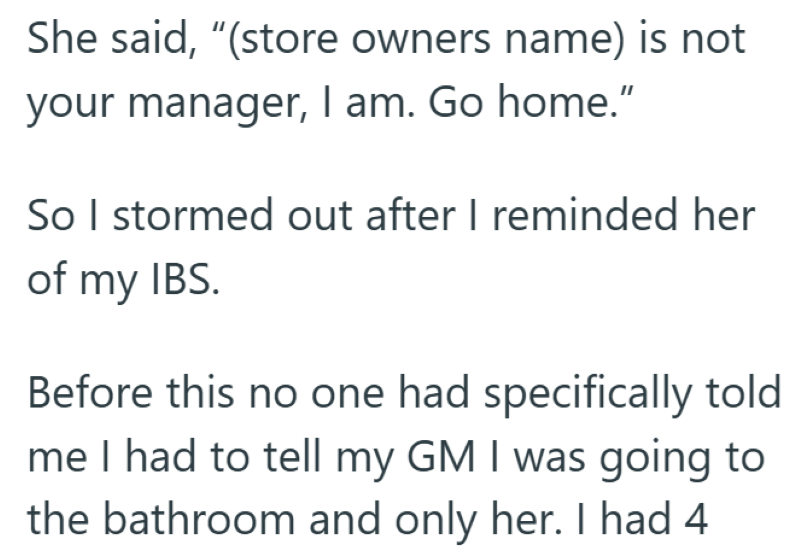 She said, "(store owners name) is not your manager, I am. Go home." So I stormed out after I reminded her of my IBS. Before this no one had specifically told me I had to tell my GM I was going to the bathroom and only her. I had 4