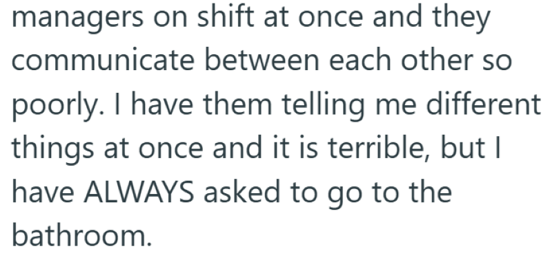 managers on shift at once and they communicate between each other so poorly. I have them telling me different things at once and it is terrible, but I have ALWAYS asked to go to the bathroom.