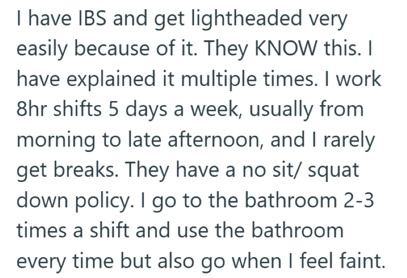 I have IBS and get lightheaded very easily because of it. They KNOW this. I have explained it multiple times. I work 8hr shifts 5 days a week, usually from morning to late afternoon, and I rarely get breaks. They have a no sit/ squat down policy. I go to the bathroom 2-3 times a shift and use the bathroom every time but also go when I feel faint.