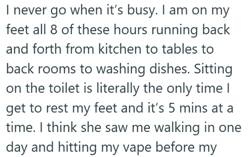 I never go when it's busy. I am on my feet all 8 of these hours running back and forth from kitchen to tables to back rooms to washing dishes. Sitting on the toilet is literally the only time I get to rest my feet and it's 5 mins at a time. I think she saw me walking in one day and hitting my vape before my
