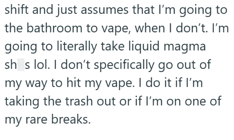shift and just assumes that I'm going to the bathroom to vape, when I don't. I'm going to literally take liquid magma shs lol. I don't specifically go out of my way to hit my vape. I do it if I'm taking the trash out or if I'm on one of my rare breaks.