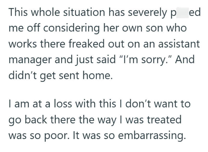This whole situation has severely ped me off considering her own son who works there freaked out on an assistant manager and just said "I'm sorry." And didn't get sent home. I am at a loss with this I don't want to go back there the way I was treated was so poor. It was so embarrassing.