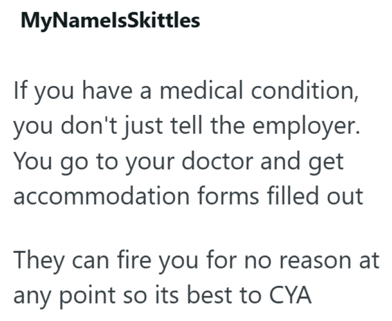 MyNamelsSkittles If you have a medical condition, you don't just tell the employer. You go to your doctor and get accommodation forms filled out They can fire you for no reason at any point so its best to CYA