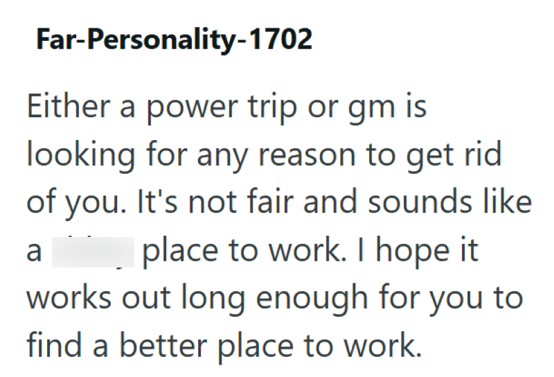 Far-Personality-1702 Either a power trip or gm is looking for any reason to get rid of you. It's not fair and sounds like place to work. I hope it a works out long enough for you to find a better place to work.