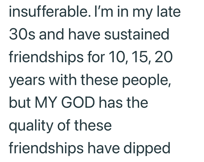 insufferable. I'm in my late 30s and have sustained friendships for 10, 15, 20 years with these people, but MY GOD has the quality of these friendships have dipped
