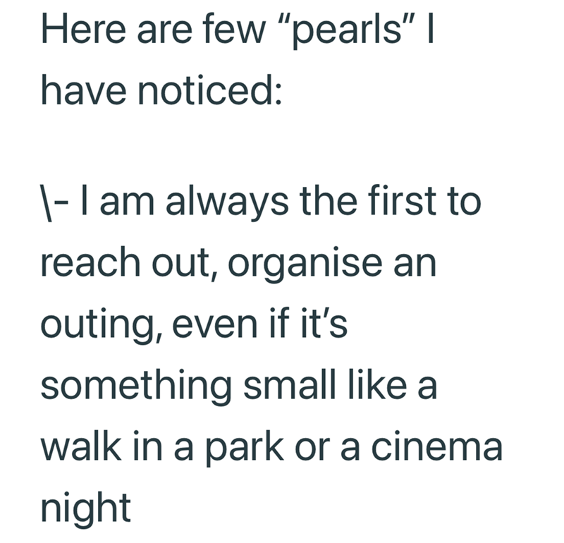 Here are few "pearls" I have noticed: \- I am always the first to reach out, organise an outing, even if it's something small like a walk in a park or a cinema night