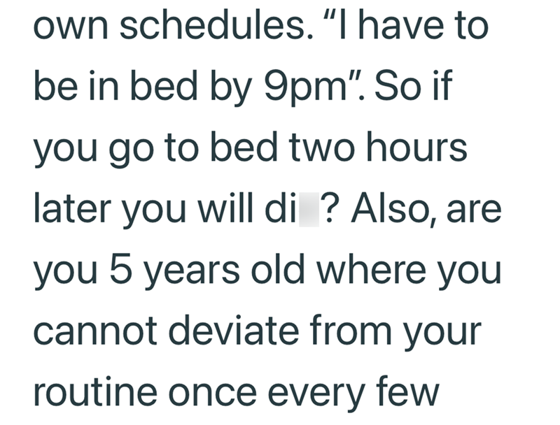 own schedules. "I have to be in bed by 9pm". So if you go to bed two hours later you will di ? Also, are you 5 years old where you cannot deviate from your routine once every few