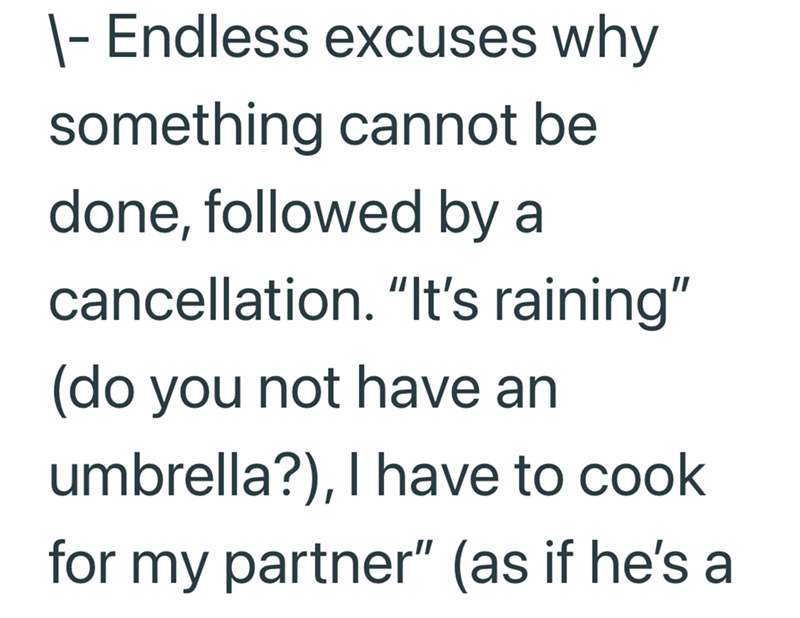 - Endless excuses why something cannot be done, followed by a cancellation. "It's raining" (do you not have an umbrella?), I have to cook for my partner" (as if he's a