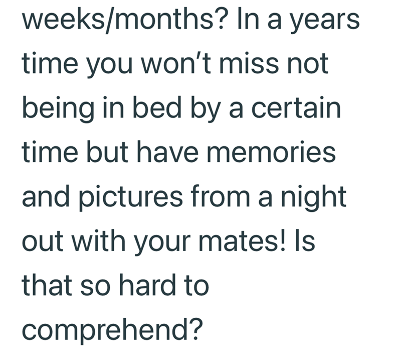 weeks/months? In a years time you won't miss not being in bed by a certain. time but have memories and pictures from a night out with your mates! Is that so hard to comprehend?