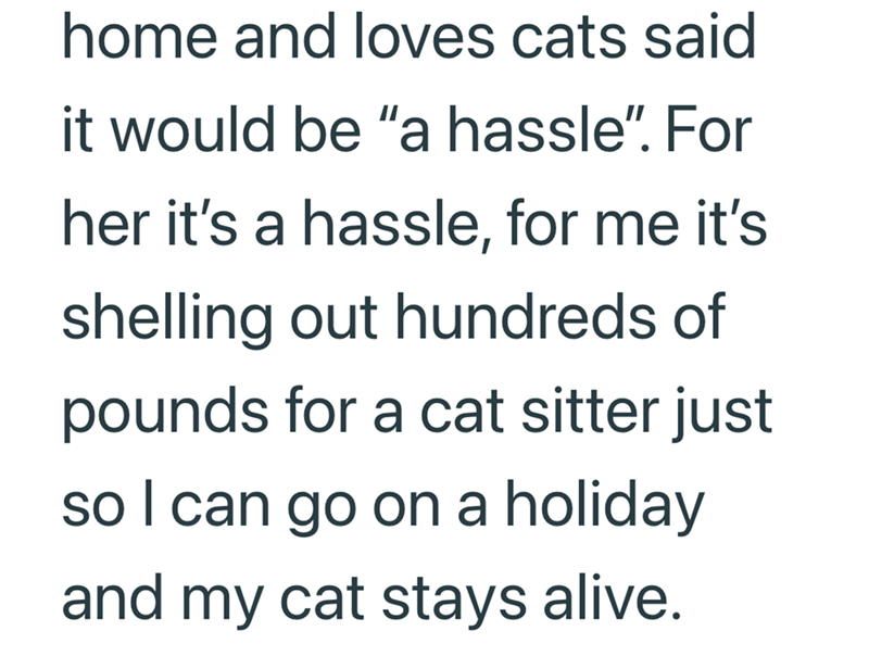 home and loves cats said it would be "a hassle". For her it's a hassle, for me it's shelling out hundreds of pounds for a cat sitter just so I can go on a holiday and my cat stays alive.