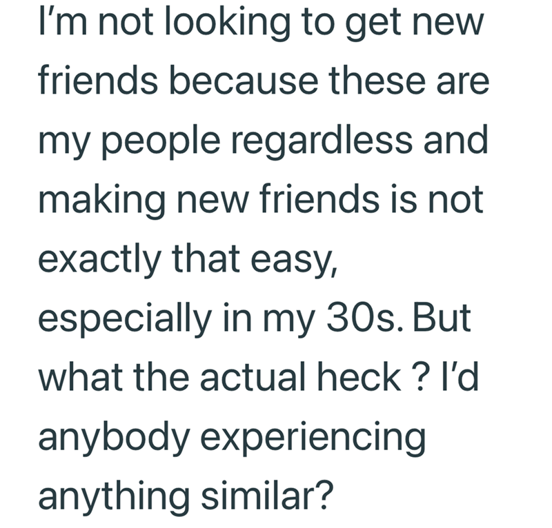 I'm not looking to get new friends because these are my people regardless and making new friends is not exactly that easy, especially in my 30s. But what the actual heck? I'd anybody experiencing anything similar?