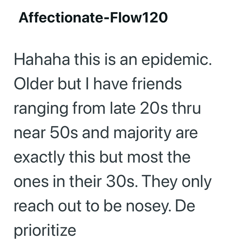 Affectionate-Flow120 Hahaha this is an epidemic. Older but I have friends ranging from late 20s thru near 50s and majority are exactly this but most the ones in their 30s. They only reach out to be nosey. De prioritize
