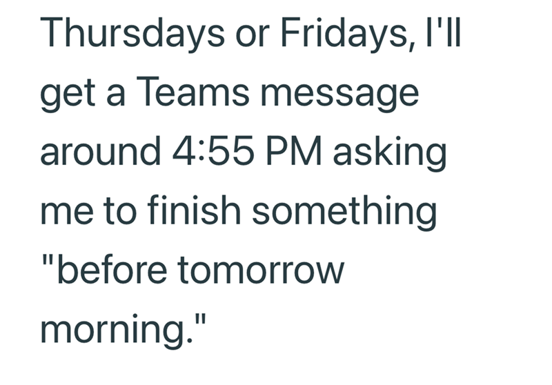 Thursdays or Fridays, I'll get a Teams message around 4:55 PM asking me to finish something "before tomorrow morning."