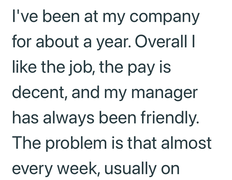 I've been at my company for about a year. Overall I like the job, the pay is decent, and my manager has always been friendly. The problem is that almost every week, usually on