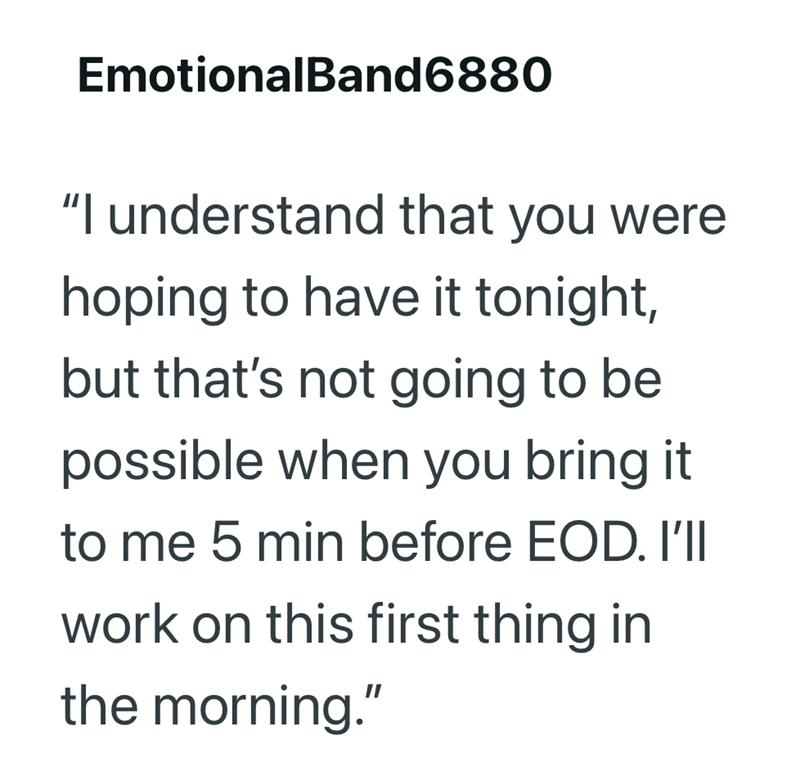 EmotionalBand6880 "I understand that you were hoping to have it tonight, but that's not going to be possible when you bring it to me 5 min before EOD. I'll work on this first thing in the morning."