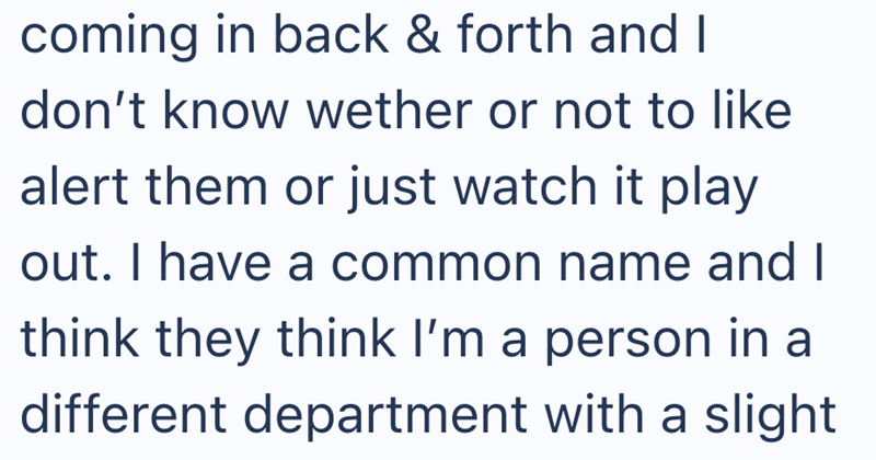 coming in back & forth and I don't know wether or not to like alert them or just watch it play out. I have a common name and I think they think I'm a person in a different department with a slight